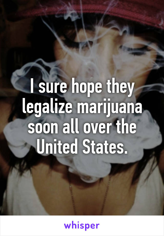 I sure hope they legalize marijuana soon all over the United States.