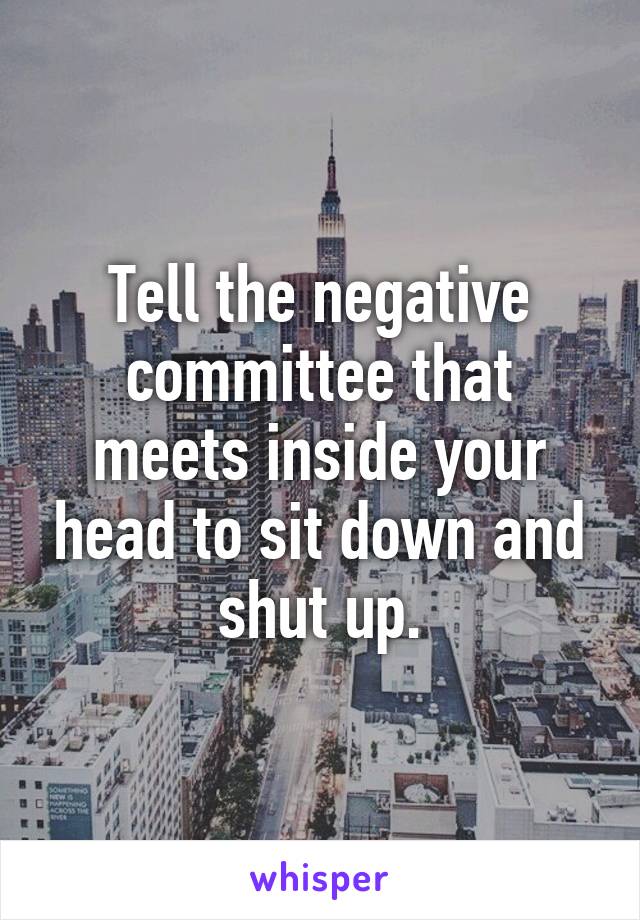 Tell the negative committee that meets inside your head to sit down and shut up.