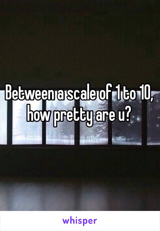 Between a scale of 1 to 10, how pretty are u? 