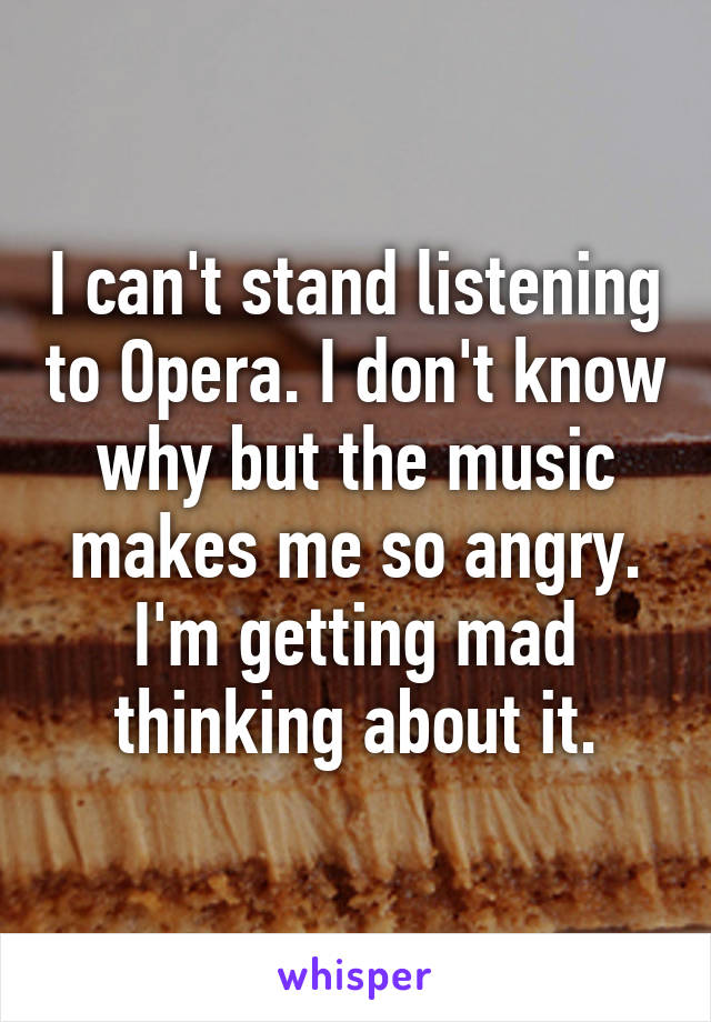 I can't stand listening to Opera. I don't know why but the music makes me so angry. I'm getting mad thinking about it.