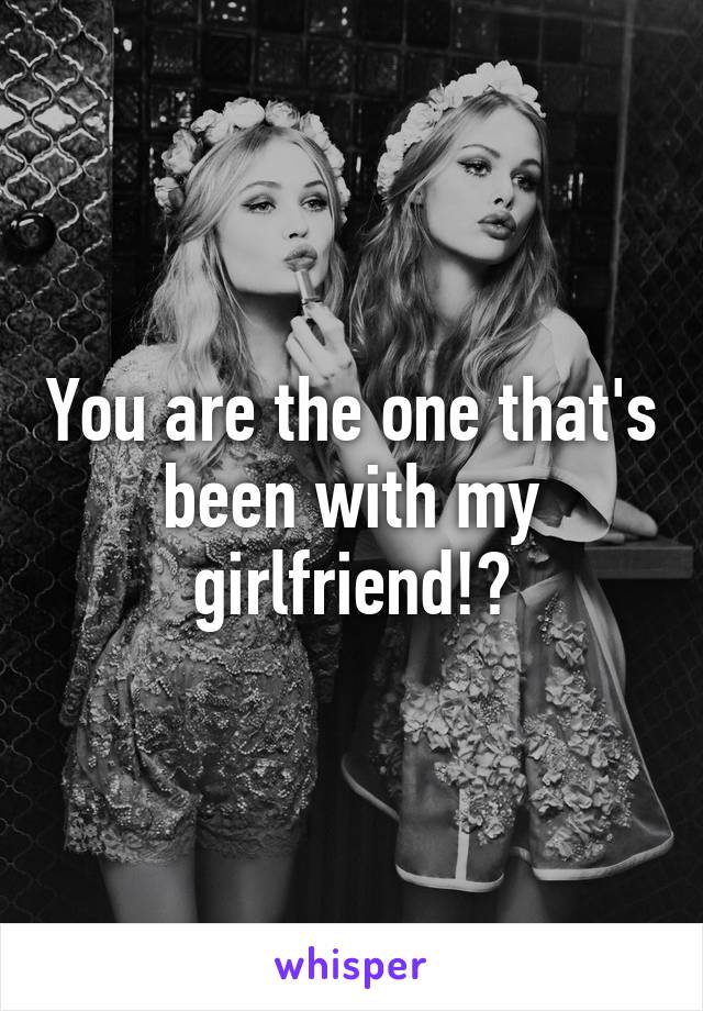 You are the one that's been with my girlfriend!?