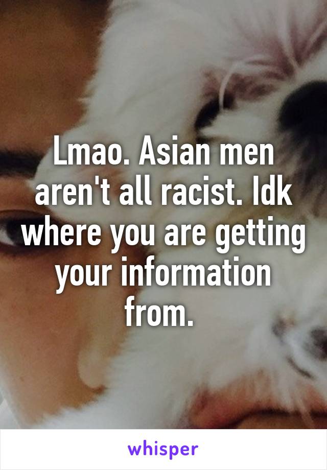 Lmao. Asian men aren't all racist. Idk where you are getting your information from. 