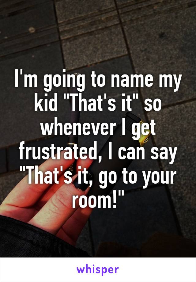 I'm going to name my kid "That's it" so whenever I get frustrated, I can say "That's it, go to your room!"