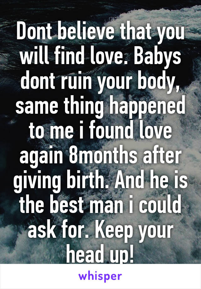 Dont believe that you will find love. Babys dont ruin your body, same thing happened to me i found love again 8months after giving birth. And he is the best man i could ask for. Keep your head up!