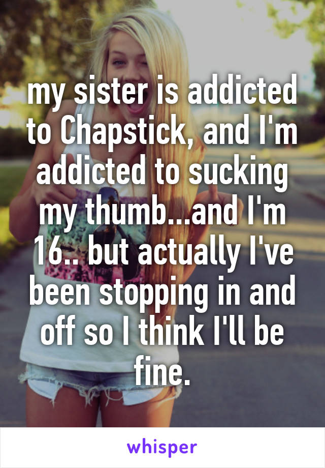 my sister is addicted to Chapstick, and I'm addicted to sucking my thumb...and I'm 16.. but actually I've been stopping in and off so I think I'll be fine.