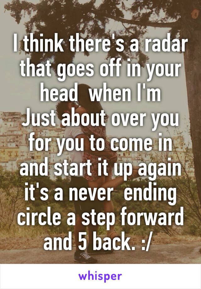 I think there's a radar that goes off in your head  when I'm
Just about over you for you to come in and start it up again it's a never  ending circle a step forward and 5 back. :/ 