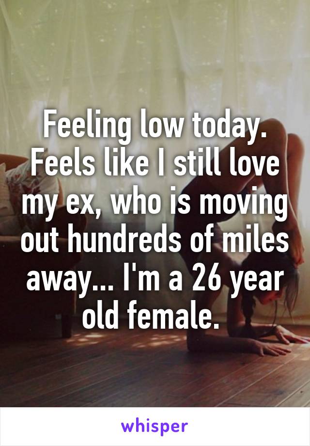 Feeling low today. Feels like I still love my ex, who is moving out hundreds of miles away... I'm a 26 year old female. 