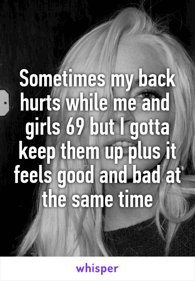 Sometimes my back hurts while me and  girls 69 but I gotta keep them up plus it feels good and bad at the same time