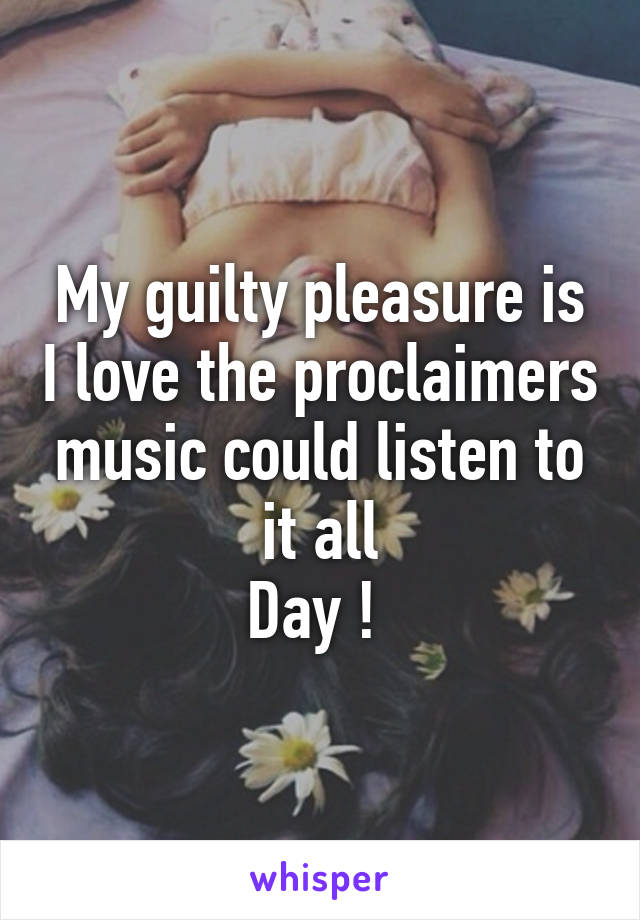 My guilty pleasure is I love the proclaimers music could listen to it all
Day ! 