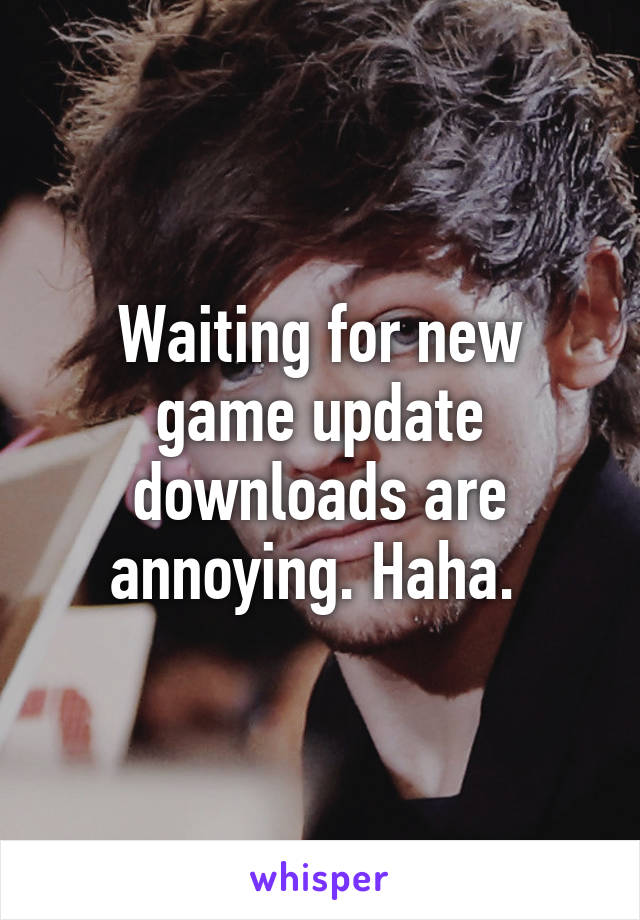 Waiting for new game update downloads are annoying. Haha. 