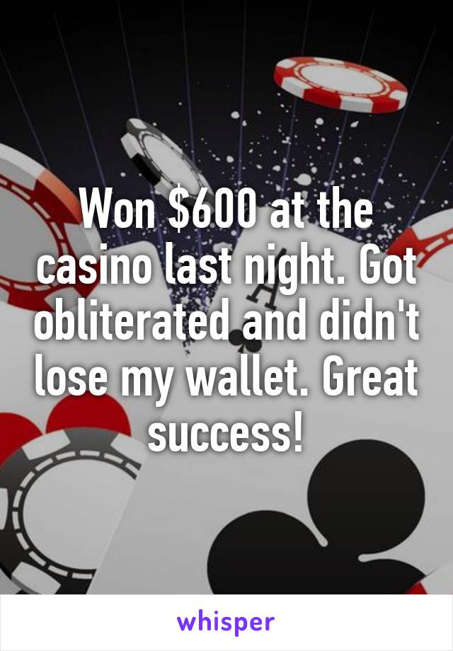 Won $600 at the casino last night. Got obliterated and didn't lose my wallet. Great success!