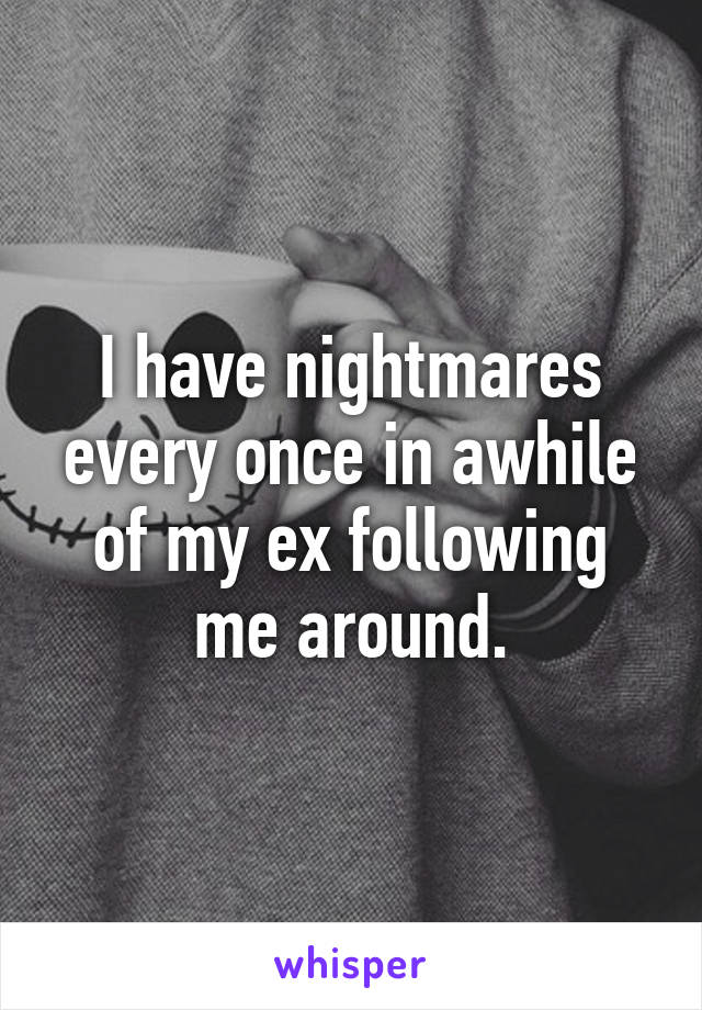 I have nightmares every once in awhile of my ex following me around.