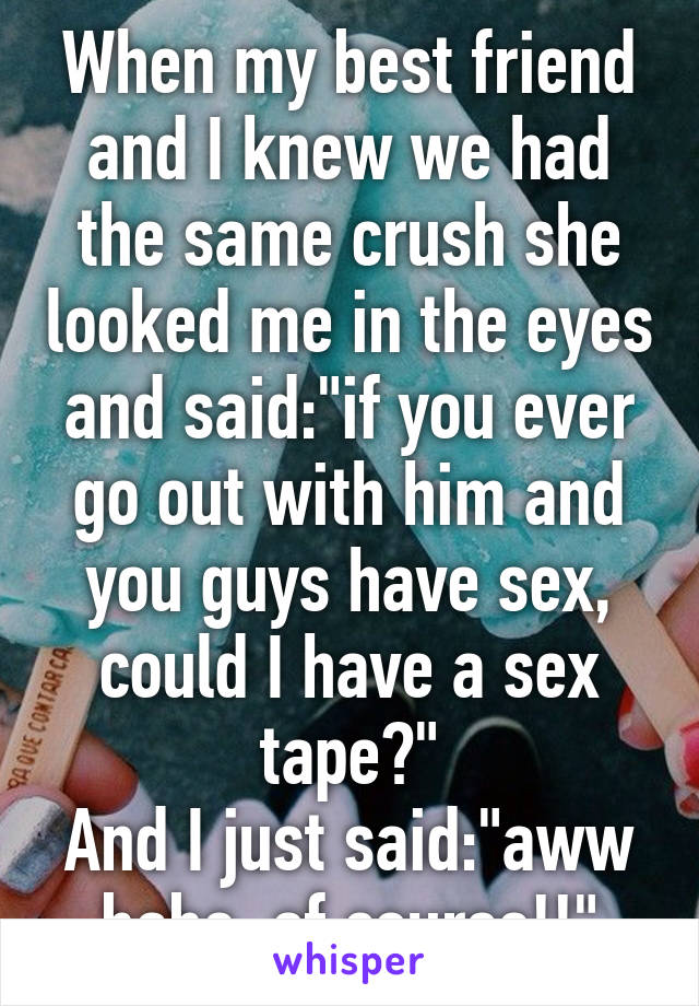 When my best friend and I knew we had the same crush she looked me in the eyes and said:"if you ever go out with him and you guys have sex, could I have a sex tape?"
And I just said:"aww babe, of course!!"