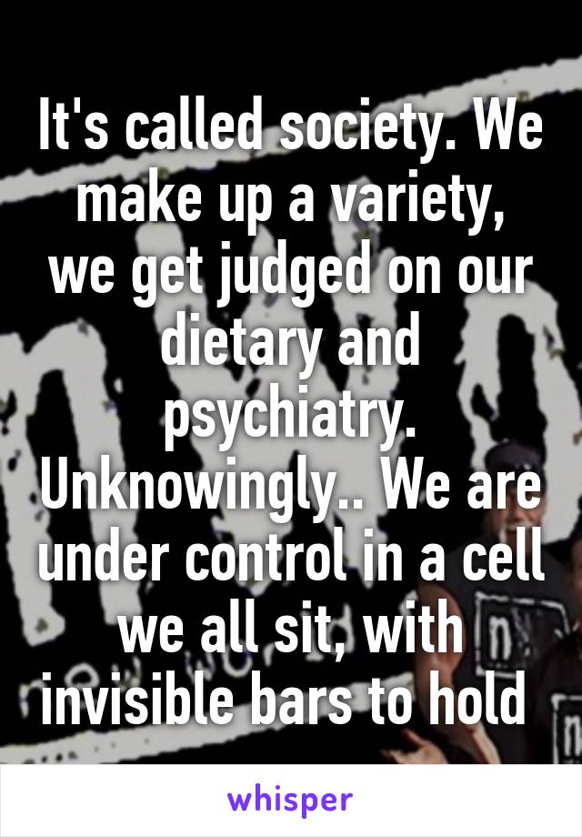 It's called society. We make up a variety, we get judged on our dietary and psychiatry. Unknowingly.. We are under control in a cell we all sit, with invisible bars to hold 