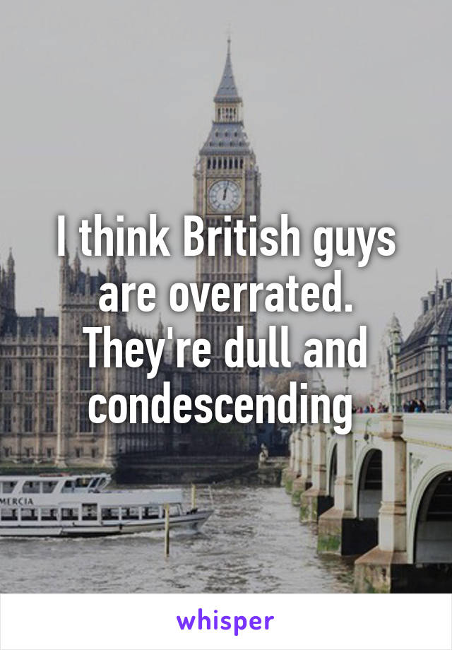 I think British guys are overrated.
They're dull and condescending 