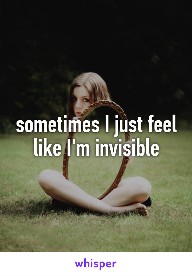 sometimes I just feel like I'm invisible