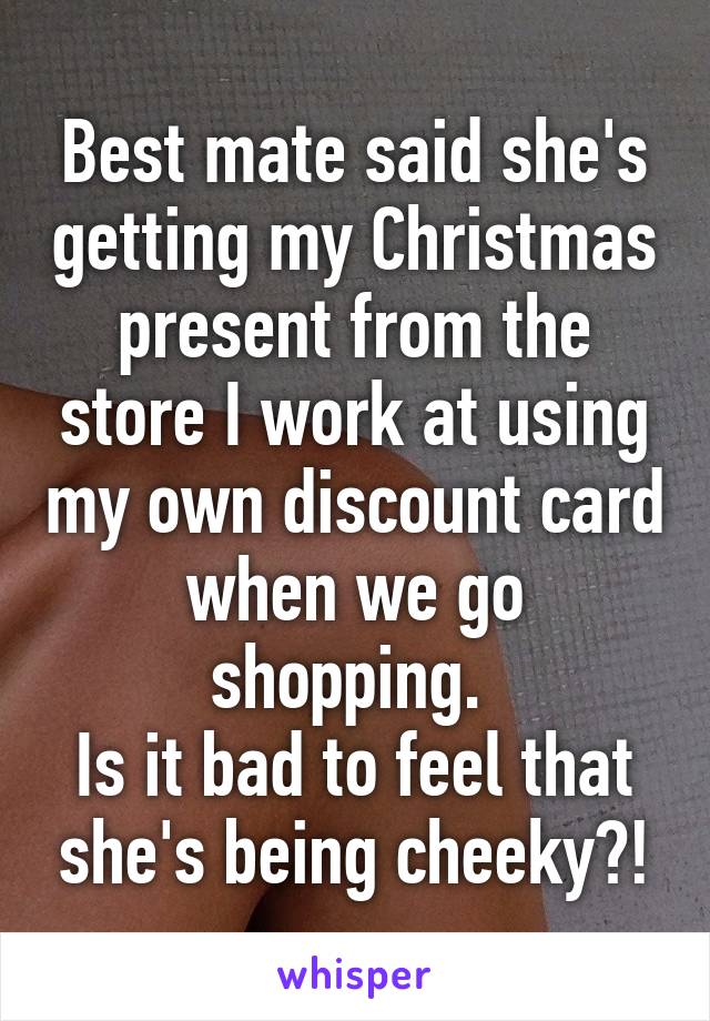 Best mate said she's getting my Christmas present from the store I work at using my own discount card when we go shopping. 
Is it bad to feel that she's being cheeky?!