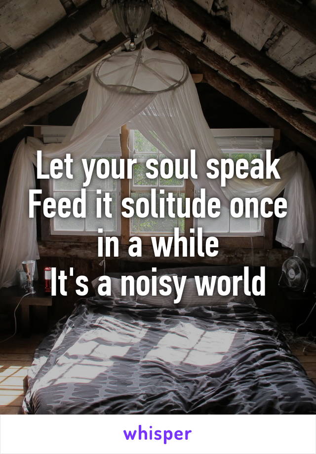 Let your soul speak
Feed it solitude once in a while
It's a noisy world