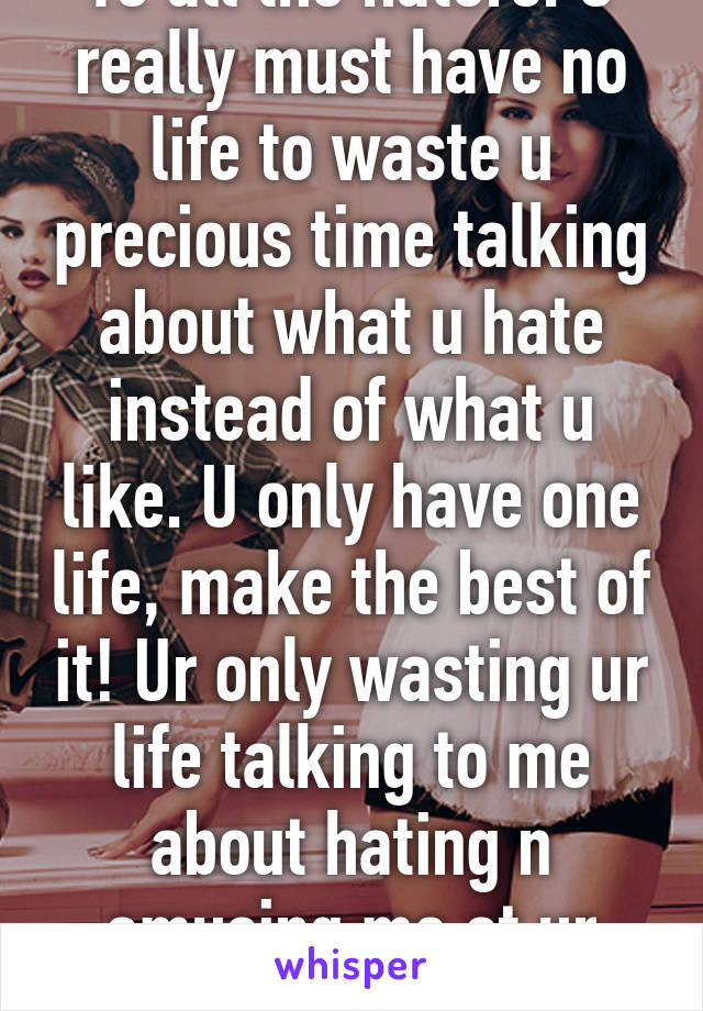 To all the haters: U really must have no life to waste u precious time talking about what u hate instead of what u like. U only have one life, make the best of it! Ur only wasting ur life talking to me about hating n amusing me at ur poor life 