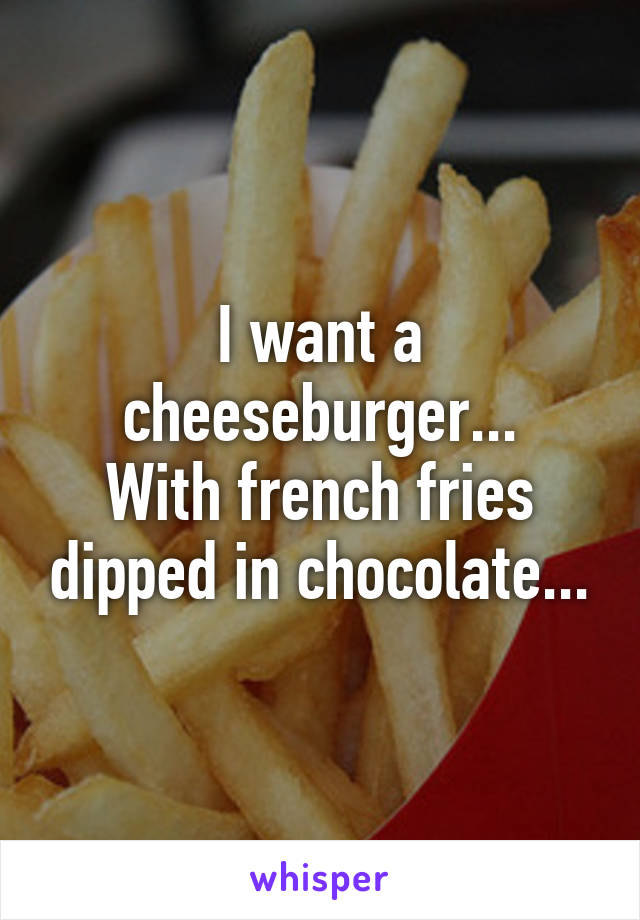 I want a cheeseburger...
With french fries dipped in chocolate...