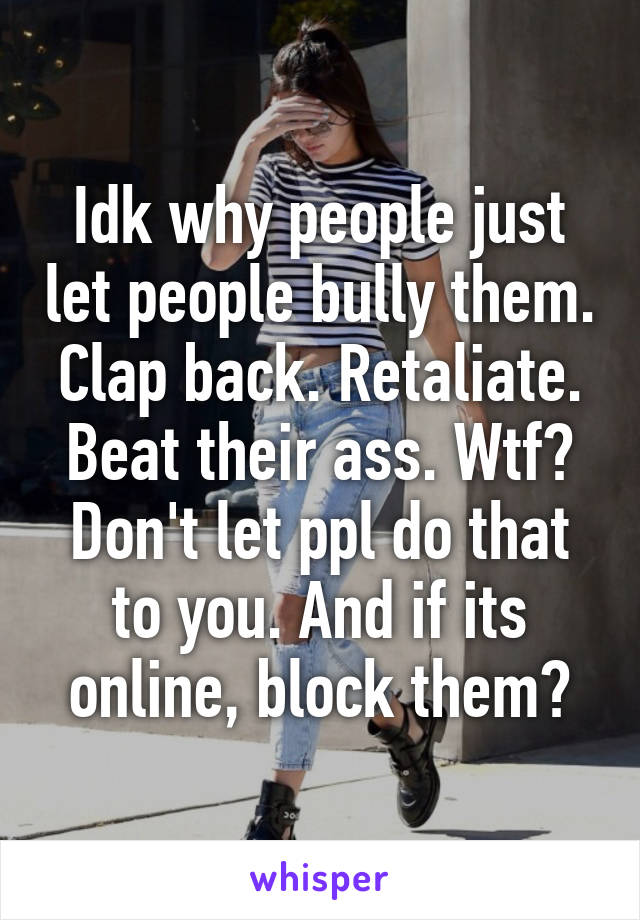 Idk why people just let people bully them. Clap back. Retaliate. Beat their ass. Wtf? Don't let ppl do that to you. And if its online, block them?