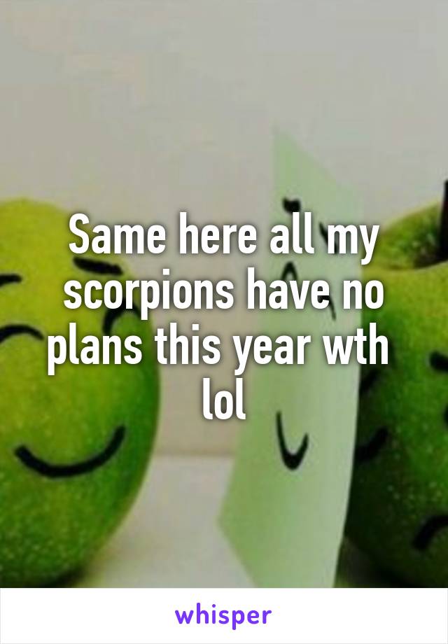 Same here all my scorpions have no plans this year wth  lol