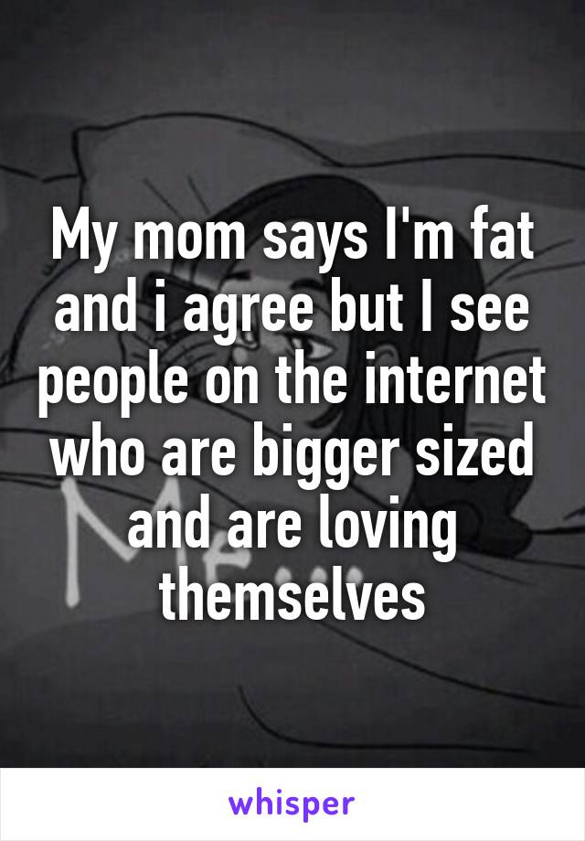 My mom says I'm fat and i agree but I see people on the internet who are bigger sized and are loving themselves