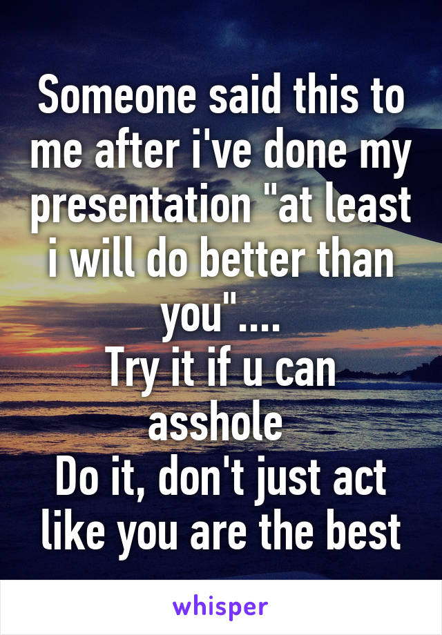 Someone said this to me after i've done my presentation "at least i will do better than you"....
Try it if u can asshole 
Do it, don't just act like you are the best