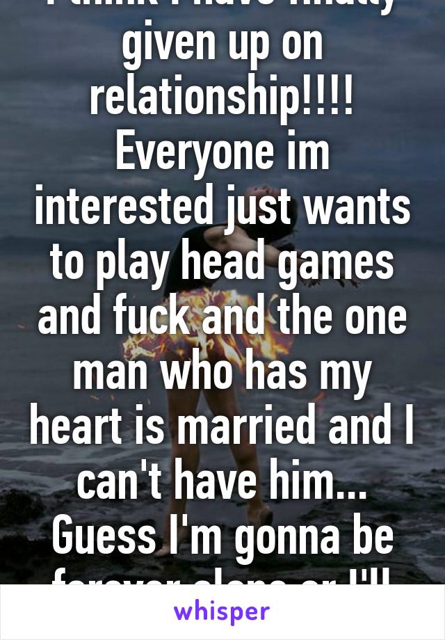 I think I have finally given up on relationship!!!! Everyone im interested just wants to play head games and fuck and the one man who has my heart is married and I can't have him... Guess I'm gonna be forever alone or I'll just go for girls 