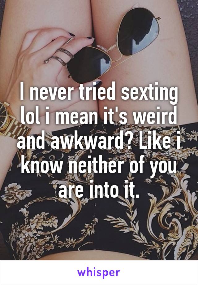 I never tried sexting lol i mean it's weird and awkward? Like i know neither of you are into it.