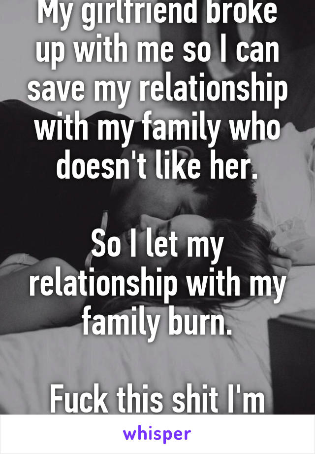 My girlfriend broke up with me so I can save my relationship with my family who doesn't like her.

So I let my relationship with my family burn.

Fuck this shit I'm out.