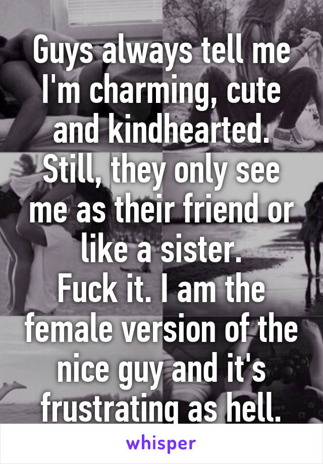 Guys always tell me I'm charming, cute and kindhearted. Still, they only see me as their friend or like a sister.
Fuck it. I am the female version of the nice guy and it's frustrating as hell.