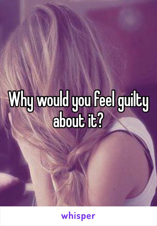 Why would you feel guilty about it? 