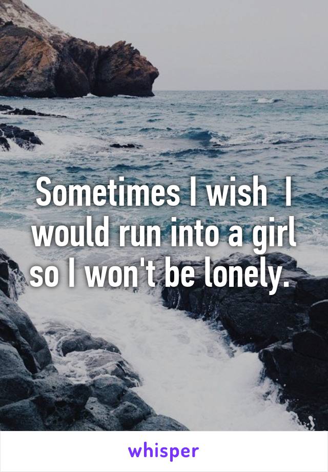 Sometimes I wish  I would run into a girl so I won't be lonely. 