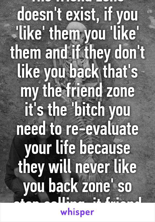 The friend zone doesn't exist, if you 'like' them you 'like' them and if they don't like you back that's my the friend zone it's the 'bitch you need to re-evaluate your life because they will never like you back zone' so stop calling  it friend zone.