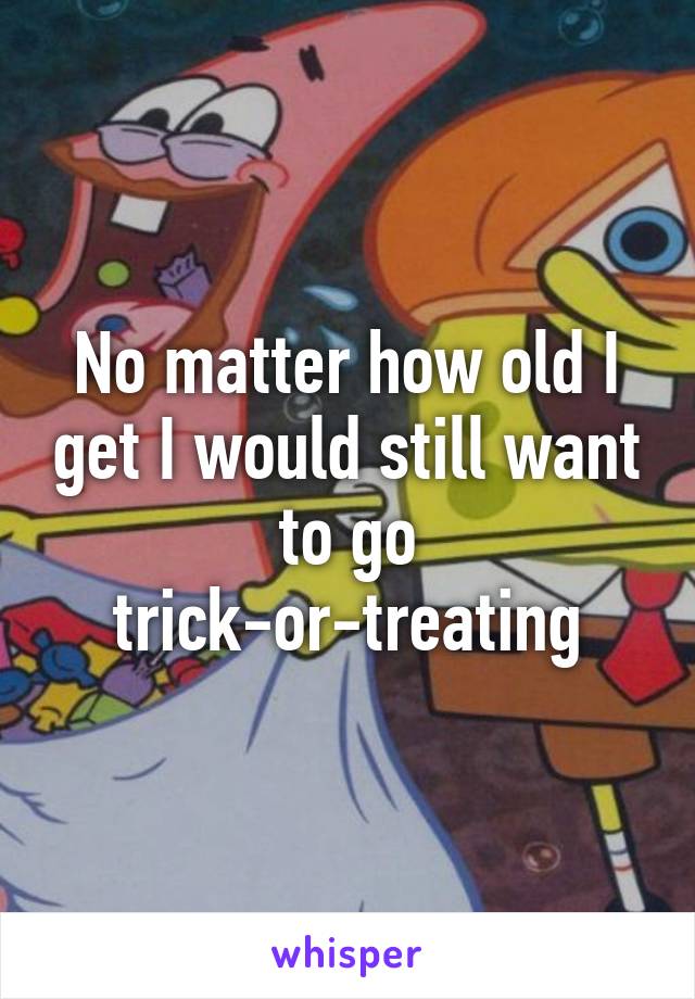 No matter how old I get I would still want to go trick-or-treating