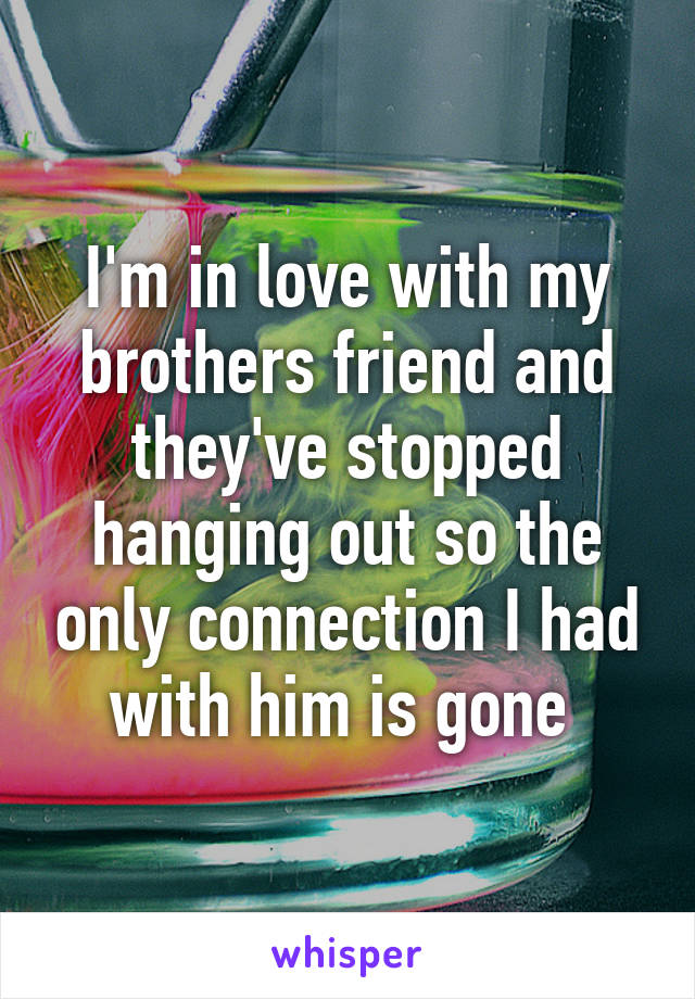 I'm in love with my brothers friend and they've stopped hanging out so the only connection I had with him is gone 