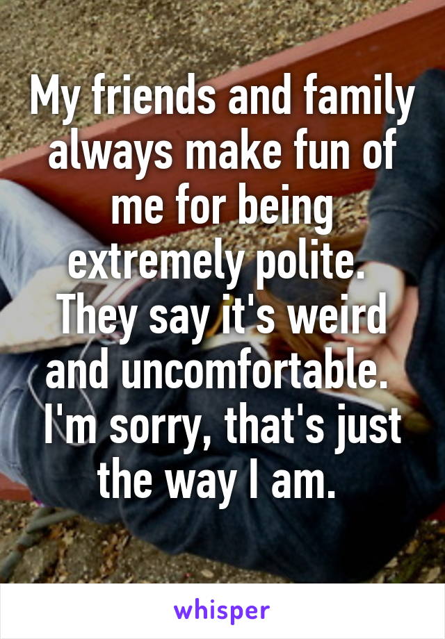 My friends and family always make fun of me for being extremely polite. 
They say it's weird and uncomfortable. 
I'm sorry, that's just the way I am. 
