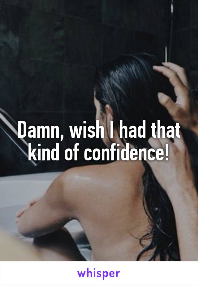 Damn, wish I had that kind of confidence!
