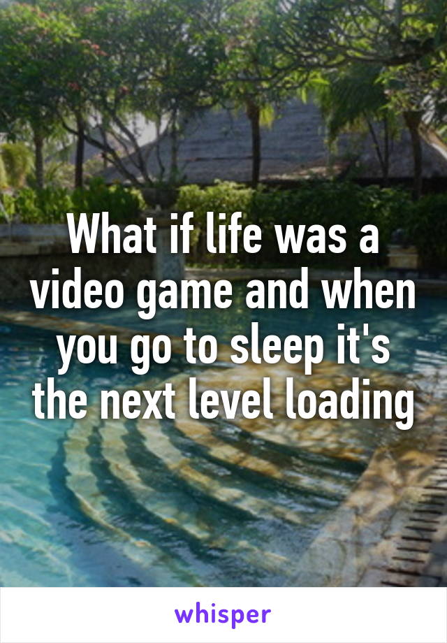 What if life was a video game and when you go to sleep it's the next level loading