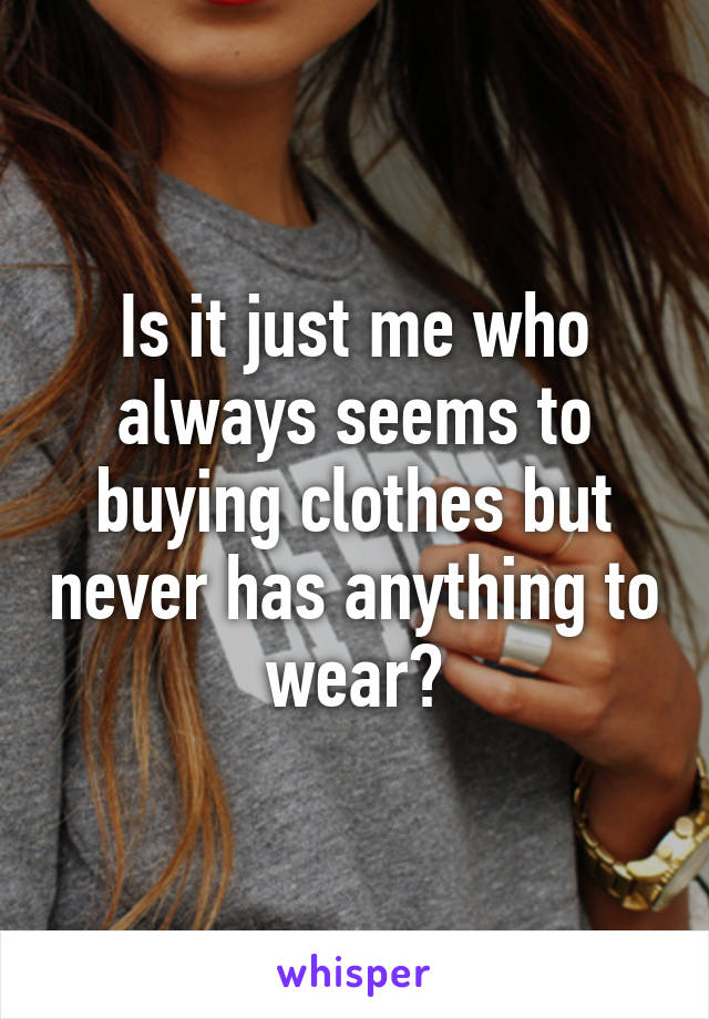 Is it just me who always seems to buying clothes but never has anything to wear?