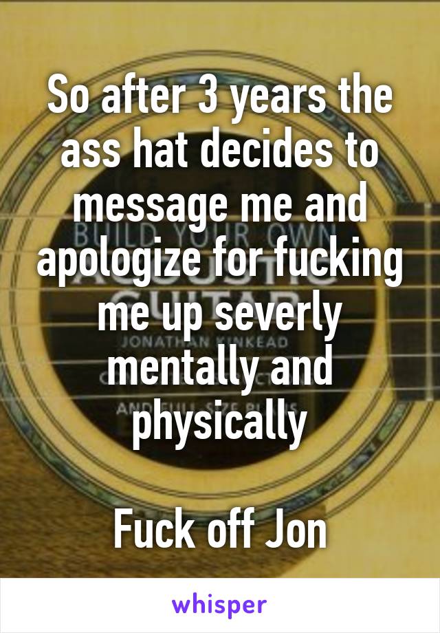 So after 3 years the ass hat decides to message me and apologize for fucking me up severly mentally and physically

Fuck off Jon