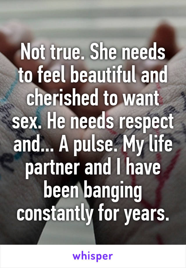 Not true. She needs to feel beautiful and cherished to want sex. He needs respect and... A pulse. My life partner and I have been banging constantly for years.