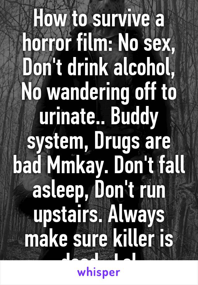 How to survive a horror film: No sex, Don't drink alcohol, No wandering off to urinate.. Buddy system, Drugs are bad Mmkay. Don't fall asleep, Don't run upstairs. Always make sure killer is dead.. Lol