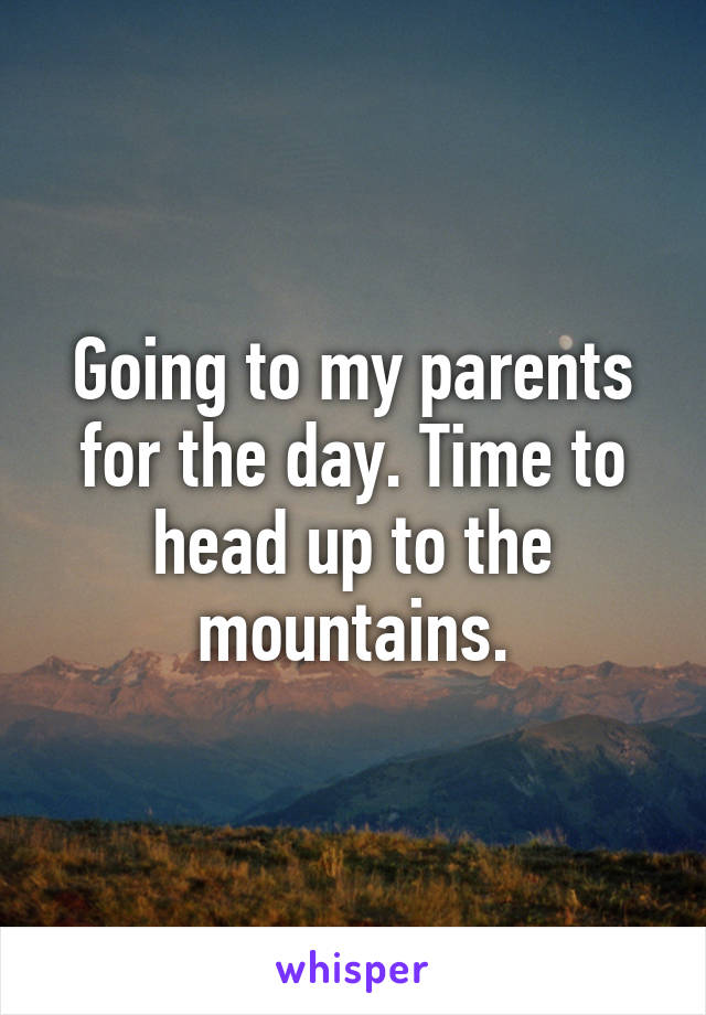 Going to my parents for the day. Time to head up to the mountains.