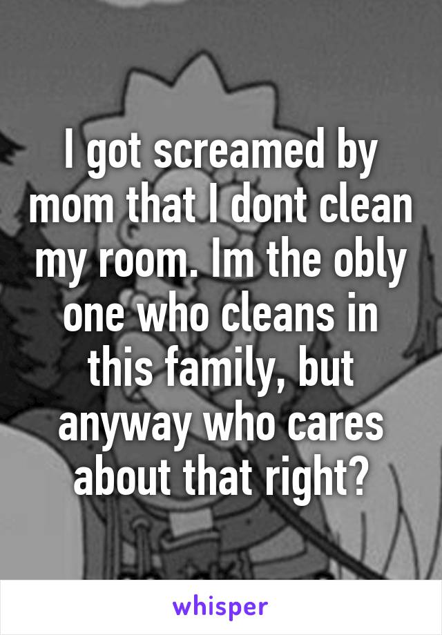 I got screamed by mom that I dont clean my room. Im the obly one who cleans in this family, but anyway who cares about that right?