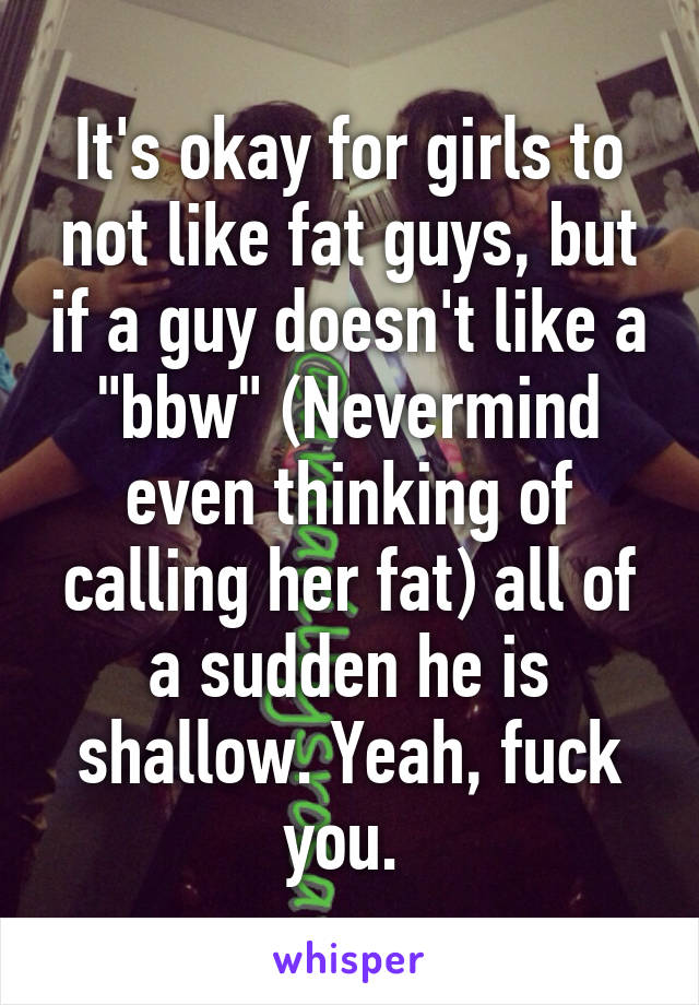 It's okay for girls to not like fat guys, but if a guy doesn't like a "bbw" (Nevermind even thinking of calling her fat) all of a sudden he is shallow. Yeah, fuck you. 