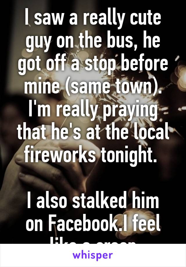 I saw a really cute guy on the bus, he got off a stop before mine (same town). I'm really praying that he's at the local fireworks tonight. 

I also stalked him on Facebook.I feel like a creep