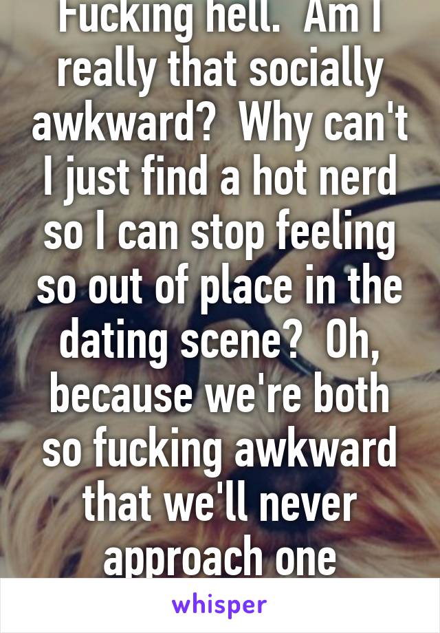 Fucking hell.  Am I really that socially awkward?  Why can't I just find a hot nerd so I can stop feeling so out of place in the dating scene?  Oh, because we're both so fucking awkward that we'll never approach one another.