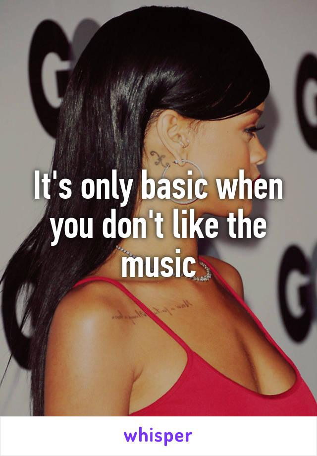 It's only basic when you don't like the music